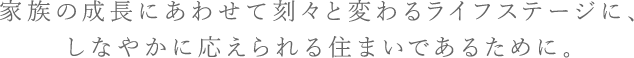 家族の成長にあわせて刻々と変わるライフステージに、しなやかに応えられる住まいであるために。