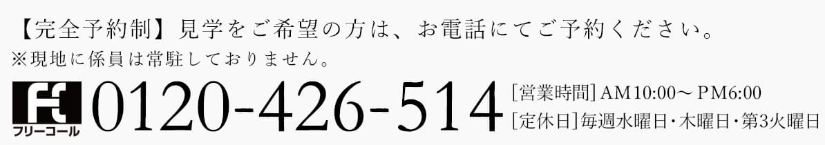 【完全予約制】見学をご希望の方は、お電話にてご予約ください。※現地に係員は常駐しておりません。0120-426-514[営業時間] AM 10:00~PM6:00 [定休日]毎週水曜日・木曜日