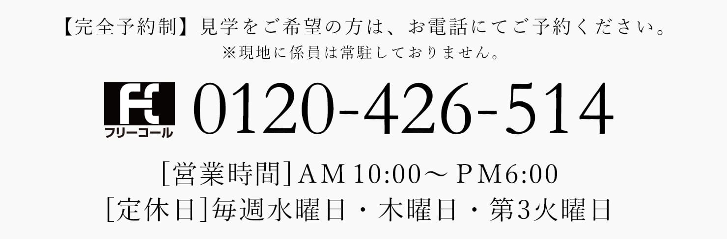 【完全予約制】見学をご希望の方は、お電話にてご予約ください。※現地に係員は常駐しておりません。0120-426-514[営業時間] AM 10:00~PM6:00 [定休日]毎週水曜日・木曜日