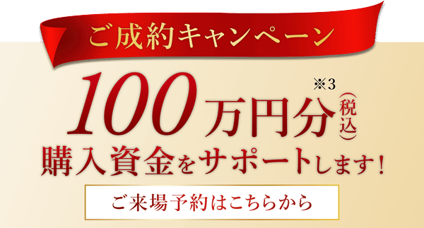 ご成約キャンペーン 100万円分(税込)※3購入資金をサポートします！ ご来場予約はこちらから