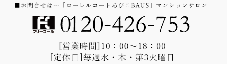 お問合せは... 「ローレルコートあびこBAUS」マンションサロン 0120-426-753[営業時間] 10:00~18:00 [定休日]毎週水・木・第3火曜日