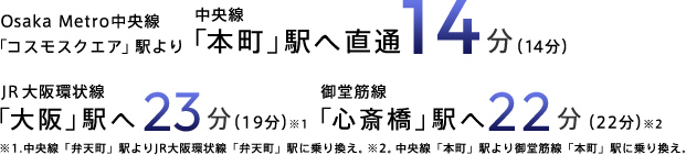 Osaka Metro中央線「コスモスクエア」駅より中央線「本町」駅へ直通14分（14分）JR大阪環状線「大阪」駅へ22分（22分）※1 御堂筋線「心斎橋」駅へ22分（24分）※2 ※1.中央線「弁天町」駅よりJR大阪環状線「弁天町」駅で乗り換え ※2.中央線「本町」駅より御堂筋線「本町」駅に乗り換え。