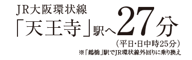 「天王寺」駅へ27分（平日・日中時25分）※「鶴橋」駅でJR環状線外回りに乗り換え