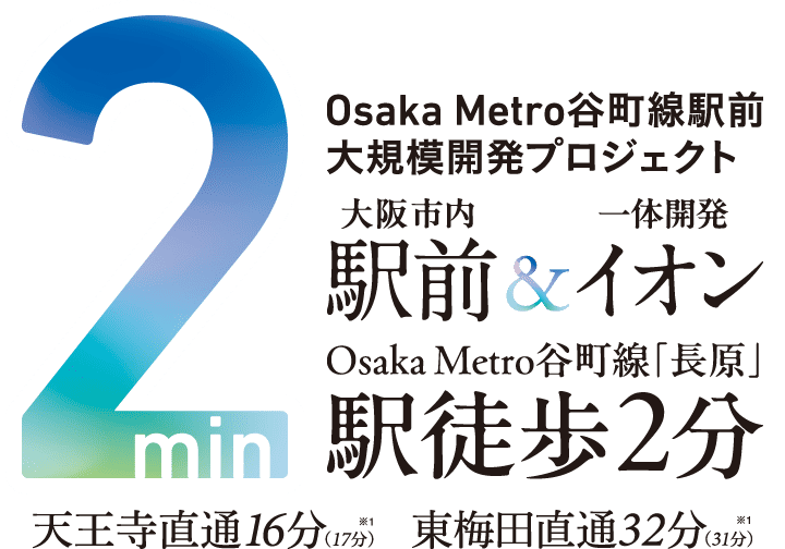 2min Osaka Metro谷町線駅前大規模開発プロジェクト 大阪市内駅前 & 一体開発イオン Osaka Metro谷町線「長原」駅徒歩2分 天王寺直通16分（17分）※1 東梅田直通32分（31分）※1