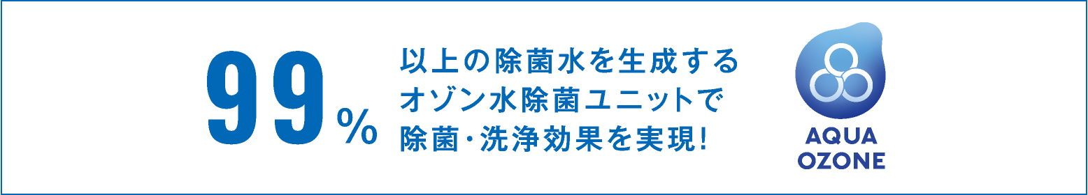 99％以上の除菌水を生成するオゾン水除菌ユニットで除菌・洗浄効果を実現！